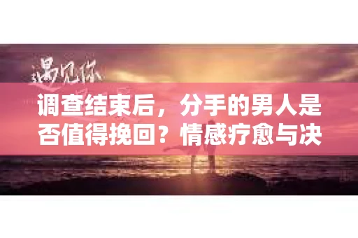 调查结束后，分手的男人是否值得挽回？情感疗愈与决策之路