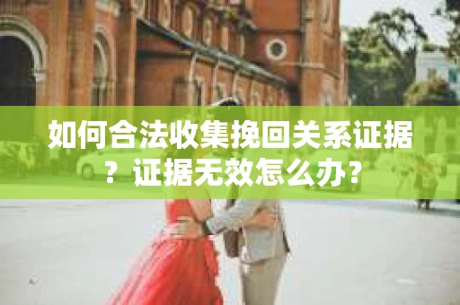 如何合法收集挽回关系证据？证据无效怎么办？