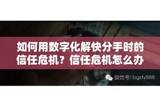 如何用数字化解快分手时的信任危机？信任危机怎么办？