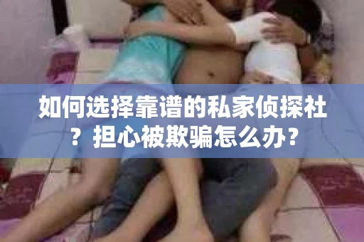 如何选择靠谱的私家侦探社？担心被欺骗怎么办？