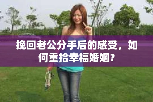 挽回老公分手后的感受，如何重拾幸福婚姻？