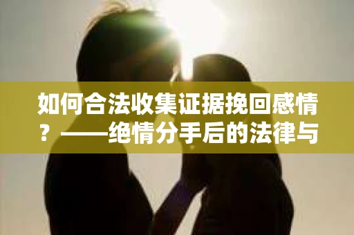 如何合法收集证据挽回感情？——绝情分手后的法律与取证策略
