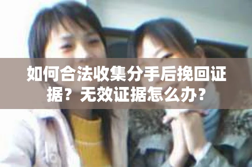 如何合法收集分手后挽回证据？无效证据怎么办？