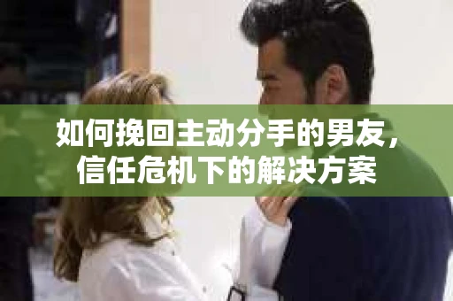 如何挽回主动分手的男友，信任危机下的解决方案