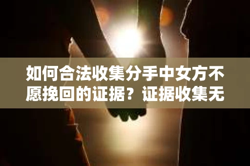 如何合法收集分手中女方不愿挽回的证据？证据收集无效怎么办？