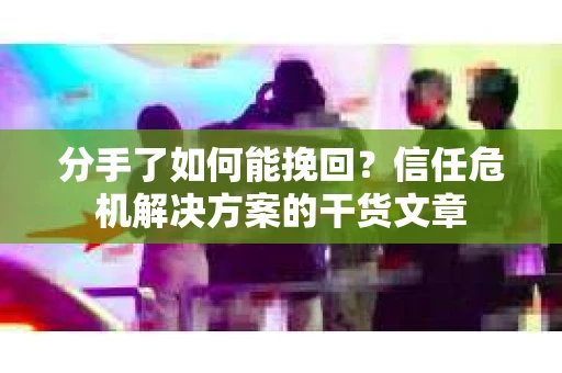 分手了如何能挽回？信任危机解决方案的干货文章