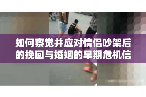 如何察觉并应对情侣吵架后的挽回与婚姻的早期危机信号？