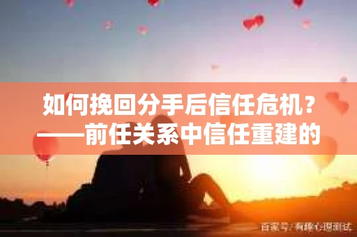 如何挽回分手后信任危机？——前任关系中信任重建的实用指南