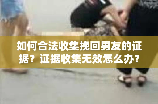 如何合法收集挽回男友的证据？证据收集无效怎么办？
