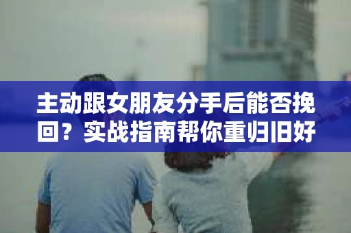 主动跟女朋友分手后能否挽回？实战指南帮你重归旧好