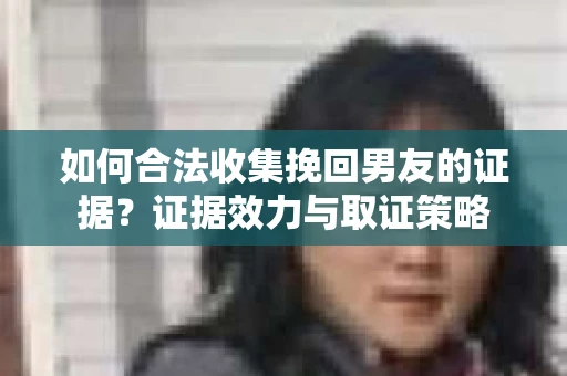 如何合法收集挽回男友的证据？证据效力与取证策略