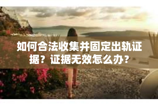 如何合法收集并固定出轨证据？证据无效怎么办？