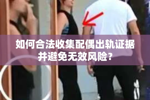 如何合法收集配偶出轨证据并避免无效风险？