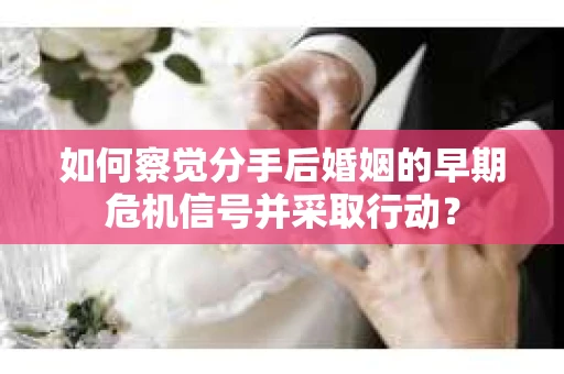如何察觉分手后婚姻的早期危机信号并采取行动？
