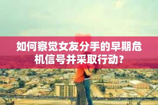如何察觉女友分手的早期危机信号并采取行动？