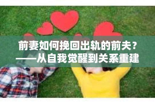 前妻如何挽回出轨的前夫？——从自我觉醒到关系重建的全面指南