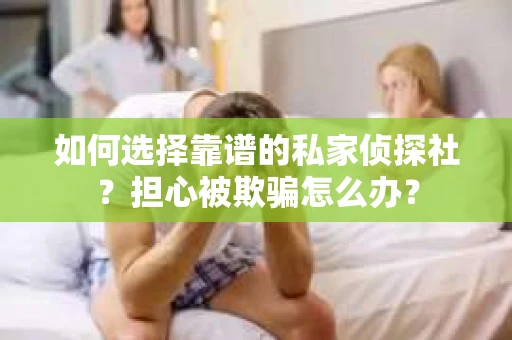 如何选择靠谱的私家侦探社？担心被欺骗怎么办？