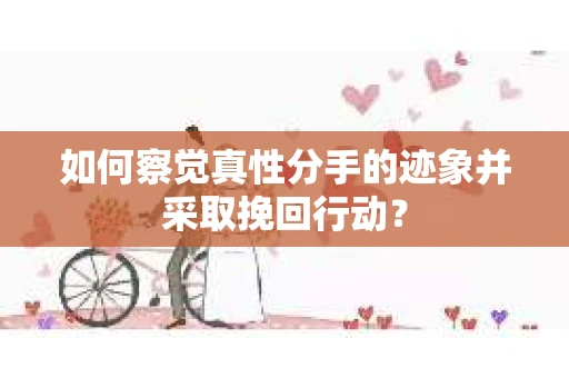 如何察觉真性分手的迹象并采取挽回行动？