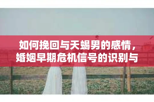 如何挽回与天蝎男的感情，婚姻早期危机信号的识别与应对