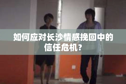 如何应对长沙情感挽回中的信任危机？