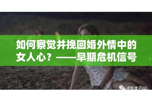 如何察觉并挽回婚外情中的女人心？——早期危机信号与干预策略
