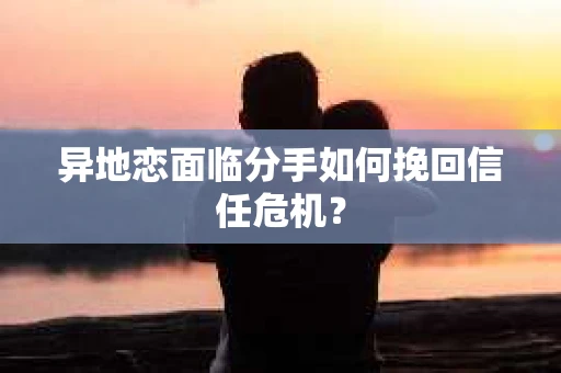 异地恋面临分手如何挽回信任危机？