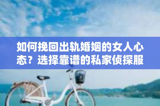 如何挽回出轨婚姻的女人心态？选择靠谱的私家侦探服务指南