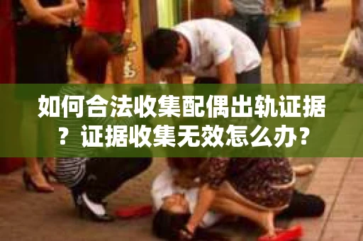 如何合法收集配偶出轨证据？证据收集无效怎么办？