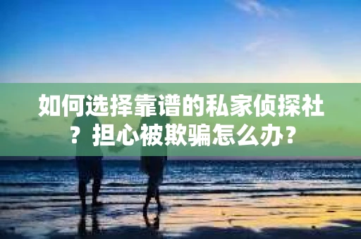 如何选择靠谱的私家侦探社？担心被欺骗怎么办？