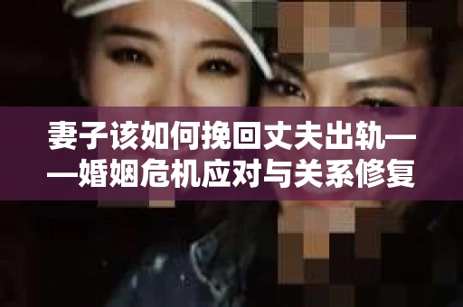 妻子该如何挽回丈夫出轨——婚姻危机应对与关系修复全攻略