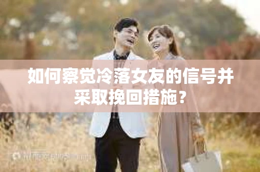 如何察觉冷落女友的信号并采取挽回措施？