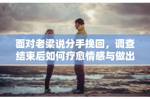 面对老梁说分手挽回，调查结束后如何疗愈情感与做出人生决策？