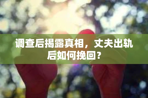 调查后揭露真相，丈夫出轨后如何挽回？