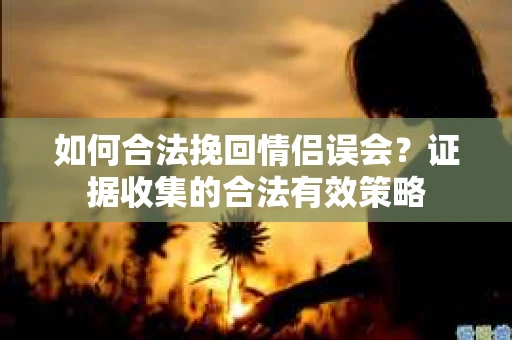 如何合法挽回情侣误会?证据收集的合法有效策略 如何合法挽回情侣误会?证据收集的合法有效策略