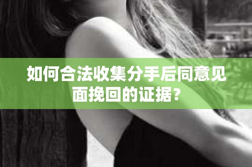如何合法收集分手后同意见面挽回的证据？