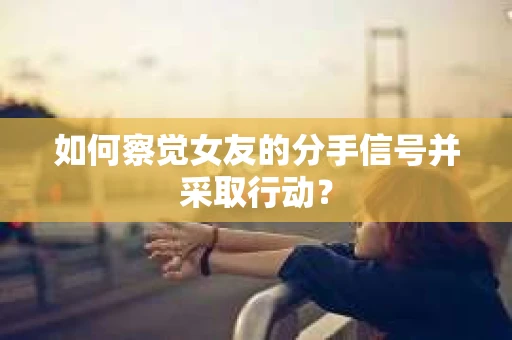 如何察觉女友的分手信号并采取行动？
