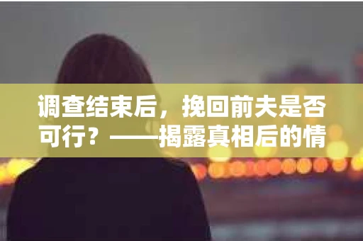调查结束后，挽回前夫是否可行？——揭露真相后的情感疗愈与人生决策
