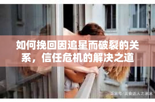 如何挽回因追星而破裂的关系，信任危机的解决之道