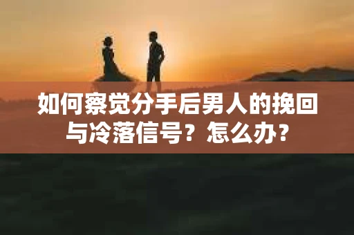 如何察觉分手后男人的挽回与冷落信号？怎么办？