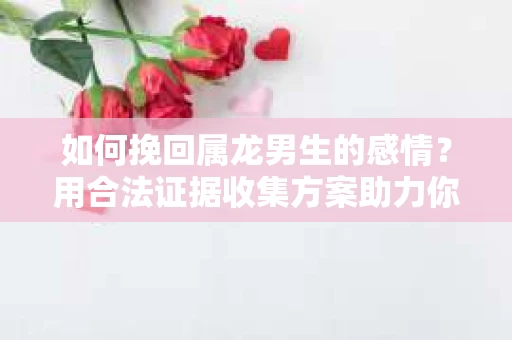 如何挽回属龙男生的感情？用合法证据收集方案助力你的努力？
