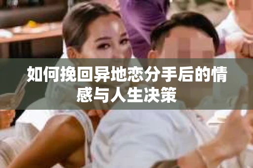 如何挽回异地恋分手后的情感与人生决策