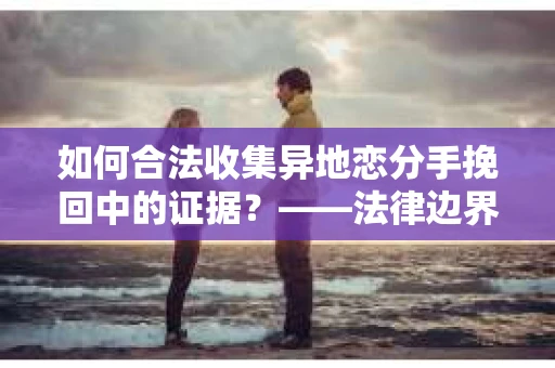 如何合法收集异地恋分手挽回中的证据？——法律边界内的取证策略