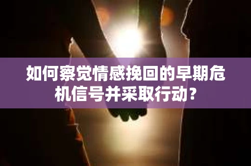 如何察觉情感挽回的早期危机信号并采取行动？