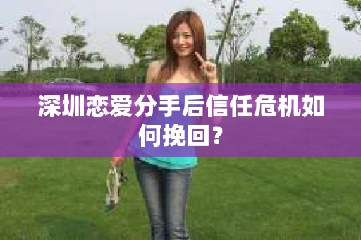 深圳恋爱分手后信任危机如何挽回？