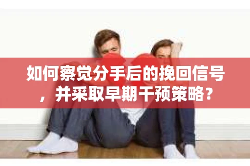 如何察觉分手后的挽回信号，并采取早期干预策略？