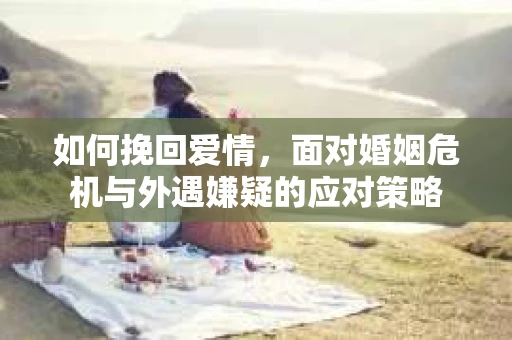 如何挽回爱情，面对婚姻危机与外遇嫌疑的应对策略