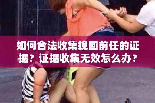 如何合法收集挽回前任的证据？证据收集无效怎么办？