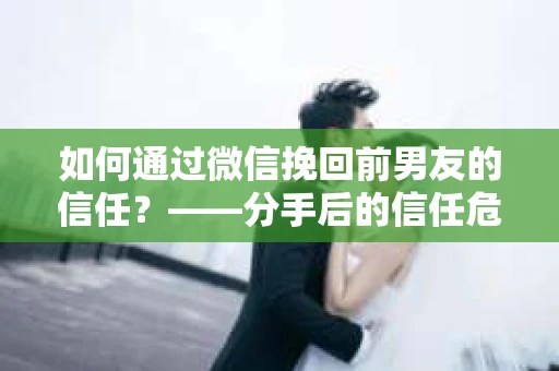 如何通过微信挽回前男友的信任？——分手后的信任危机解决方案