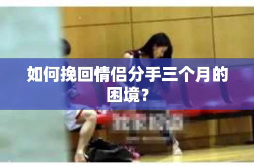 如何挽回情侣分手三个月的困境？