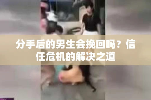 分手后的男生会挽回吗？信任危机的解决之道